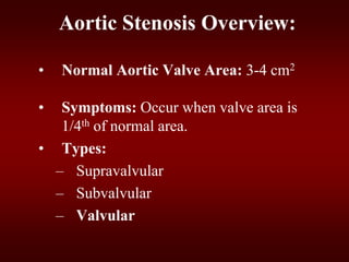 Aortic Stenosis Overview:
• Normal Aortic Valve Area: 3-4 cm2
• Symptoms: Occur when valve area is
1/4th of normal area.
• Types:
– Supravalvular
– Subvalvular
– Valvular
 