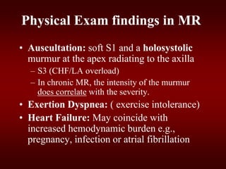 Physical Exam findings in MR
• Auscultation: soft S1 and a holosystolic
murmur at the apex radiating to the axilla
– S3 (CHF/LA overload)
– In chronic MR, the intensity of the murmur
does correlate with the severity.
• Exertion Dyspnea: ( exercise intolerance)
• Heart Failure: May coincide with
increased hemodynamic burden e.g.,
pregnancy, infection or atrial fibrillation
 