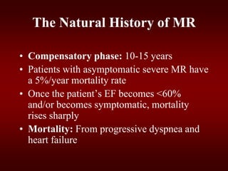 The Natural History of MR
• Compensatory phase: 10-15 years
• Patients with asymptomatic severe MR have
a 5%/year mortality rate
• Once the patient’s EF becomes <60%
and/or becomes symptomatic, mortality
rises sharply
• Mortality: From progressive dyspnea and
heart failure
 
