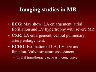 Imaging studies in MR
• ECG: May show, LA enlargement, atrial
fibrillation and LV hypertrophy with severe MR
• CXR: LA enlargement, central pulmonary
artery enlargement.
• ECHO: Estimation of LA, LV size and
function. Valve structure assessment
– TEE if transthoracic echo is inconclusive
 