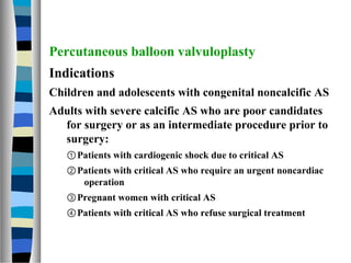 Percutaneous balloon valvuloplasty
Indications
Children and adolescents with congenital noncalcific AS
Adults with severe ...