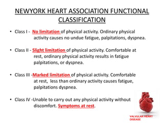 VALVULAR HEART
DISEASE
NEWYORK HEART ASSOCIATION FUNCTIONAL
CLASSIFICATION
• Class I - No limitation of physical activity. Ordinary physical
activity causes no undue fatigue, palpitations, dyspnea.
• Class II - Slight limitation of physical activity. Comfortable at
rest, ordinary physical activity results in fatigue
palpitations, or dyspnea.
• Class III -Marked limitation of physical activity. Comfortable
at rest, less than ordinary activity causes fatigue,
palpitations dyspnea.
• Class IV -Unable to carry out any physical activity without
discomfort. Symptoms at rest.
 