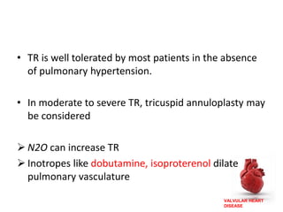 VALVULAR HEART
DISEASE
• TR is well tolerated by most patients in the absence
of pulmonary hypertension.
• In moderate to severe TR, tricuspid annuloplasty may
be considered
 N2O can increase TR
 Inotropes like dobutamine, isoproterenol dilate
pulmonary vasculature
 