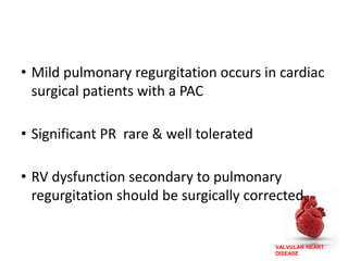 VALVULAR HEART
DISEASE
• Mild pulmonary regurgitation occurs in cardiac
surgical patients with a PAC
• Significant PR rare & well tolerated
• RV dysfunction secondary to pulmonary
regurgitation should be surgically corrected.
 