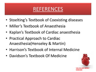 VALVULAR HEART
DISEASE
REFERENCES
• Stoelting’s Textbook of Coexisting diseases
• Miller’s Textbook of Anaesthesia
• Kaplan’s Textbook of Cardiac anaesthesia
• Practical Approach to Cardiac
Anaesthesia(Henseley & Martin)
• Harrison’s Textbook of Internal Medicine
• Davidson’s Textbook Of Medicine
 