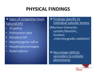 VALVULAR HEART
DISEASE
PHYSICAL FINDINGS
Signs of congestive heart
Failure(CHF)
• S3 gallop
• Pulmonary rales
• Elevated JVP
• Hepatojugular reflux
• Hepatosplenomegaly
• Pedal edema
Findings specific to
individual valvular lesions
(Murmur-character,
systolic/diastolic ,
location
,intensity,grade,radiation)
Neurologic deficits
secondary to embolic
phenomena
 