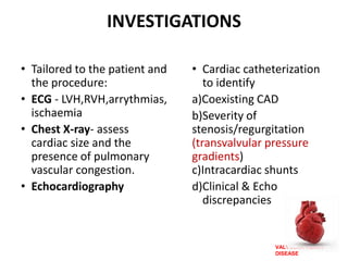 VALVULAR HEART
DISEASE
INVESTIGATIONS
• Tailored to the patient and
the procedure:
• ECG - LVH,RVH,arrythmias,
ischaemia
• Chest X-ray- assess
cardiac size and the
presence of pulmonary
vascular congestion.
• Echocardiography
• Cardiac catheterization
to identify
a)Coexisting CAD
b)Severity of
stenosis/regurgitation
(transvalvular pressure
gradients)
c)Intracardiac shunts
d)Clinical & Echo
discrepancies
 