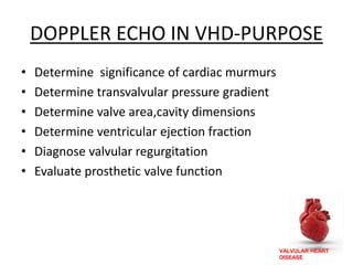 VALVULAR HEART
DISEASE
DOPPLER ECHO IN VHD-PURPOSE
• Determine significance of cardiac murmurs
• Determine transvalvular pressure gradient
• Determine valve area,cavity dimensions
• Determine ventricular ejection fraction
• Diagnose valvular regurgitation
• Evaluate prosthetic valve function
 
