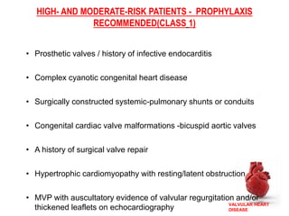VALVULAR HEART
DISEASE
HIGH- AND MODERATE-RISK PATIENTS - PROPHYLAXIS
RECOMMENDED(CLASS 1)
• Prosthetic valves / history of infective endocarditis
• Complex cyanotic congenital heart disease
• Surgically constructed systemic-pulmonary shunts or conduits
• Congenital cardiac valve malformations -bicuspid aortic valves
• A history of surgical valve repair
• Hypertrophic cardiomyopathy with resting/latent obstruction
• MVP with auscultatory evidence of valvular regurgitation and/or
thickened leaflets on echocardiography
 