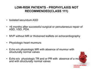 VALVULAR HEART
DISEASE
• Isolated secundum ASD
• >6 months after successful surgical or percutaneous repair of
ASD, VSD, PDA
• MVP without MR or thickened leaflets on echocardiography
• Physiologic heart murmurs
• Echo e/o physiologic MR with absence of murmur with
structurally normal valves
• Echo e/o physiologic TR and or PR with absence of a murmur
and with structurally normal valves
LOW-RISK PATIENTS - PROPHYLAXIS NOT
RECOMMENDED(CLASS 111)
 