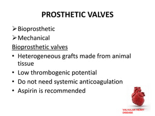 VALVULAR HEART
DISEASE
PROSTHETIC VALVES
Bioprosthetic
Mechanical
Bioprosthetic valves
• Heterogeneous grafts made from animal
tissue
• Low thrombogenic potential
• Do not need systemic anticoagulation
• Aspirin is recommended
 