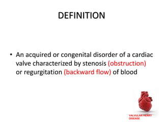 VALVULAR HEART
DISEASE
DEFINITION
• An acquired or congenital disorder of a cardiac
valve characterized by stenosis (obstruction)
or regurgitation (backward flow) of blood
 
