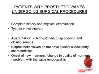 VALVULAR HEART
DISEASE
PATIENTS WITH PROSTHETIC VALVES
UNDERGOING SURGICAL PROCEDURES
• Complete history and physical examination.
• Type of valve inserted.
• Auscultation - high-pitched, crisp opening and
closing sounds
• Bioprosthetic valves do not have special auscultatory
characteristics.
• Onset of new murmurs / change in quality of murmurs
- problem with the valve /endocarditis
 