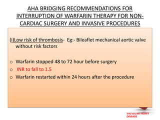 VALVULAR HEART
DISEASE
AHA BRIDGING RECOMMENDATIONS FOR
INTERRUPTION OF WARFARIN THERAPY FOR NON-
CARDIAC SURGERY AND INVASIVE PROCEDURES
(i)Low risk of thrombosis- Eg:- Bileaflet mechanical aortic valve
without risk factors
o Warfarin stopped 48 to 72 hour before surgery
o INR to fall to 1.5
o Warfarin restarted within 24 hours after the procedure
 