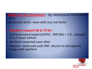 VALVULAR HEART
DISEASE
(ii)High risk for thrombosis – Eg:-Mechanical mitral valve
or a
mechanical aortic valve with any risk factor
• Warfarin stopped 48 to 72 hrs
• Unfractionated heparin(UFH) - INR falls < 2.0 , stopped
4 to 6 hours before.
• Warfarin restarted soon after
• Heparin continued until INR returns to therapeutic
range with warfarin
 