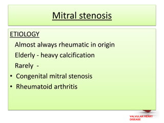 VALVULAR HEART
DISEASE
Mitral stenosis
ETIOLOGY
Almost always rheumatic in origin
Elderly - heavy calcification
Rarely -
• Congenital mitral stenosis
• Rheumatoid arthritis
 