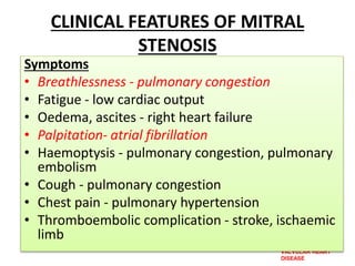 VALVULAR HEART
DISEASE
CLINICAL FEATURES OF MITRAL
STENOSIS
Symptoms
• Breathlessness - pulmonary congestion
• Fatigue - low cardiac output
• Oedema, ascites - right heart failure
• Palpitation- atrial fibrillation
• Haemoptysis - pulmonary congestion, pulmonary
embolism
• Cough - pulmonary congestion
• Chest pain - pulmonary hypertension
• Thromboembolic complication - stroke, ischaemic
limb
 
