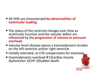 VALVULAR HEART
DISEASE
 All VHD are characterized by abnormalities of
ventricular loading.
 The status of the ventricle changes over time as
ventricular function and the valvular defect are
influenced by the progression of volume or pressure
overload.
 Valvular heart disease places a haemodynamic burden
on the left ventricle and/or right ventricle
 Initially tolerated, as CVS compensates for overload.
 Haemodynamic overload1)Cardiac muscle
dysfunction 2)CHF 3)Sudden death
 