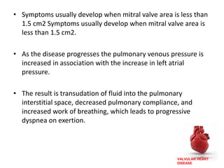 VALVULAR HEART
DISEASE
• Symptoms usually develop when mitral valve area is less than
1.5 cm2 Symptoms usually develop when mitral valve area is
less than 1.5 cm2.
• As the disease progresses the pulmonary venous pressure is
increased in association with the increase in left atrial
pressure.
• The result is transudation of fluid into the pulmonary
interstitial space, decreased pulmonary compliance, and
increased work of breathing, which leads to progressive
dyspnea on exertion.
 