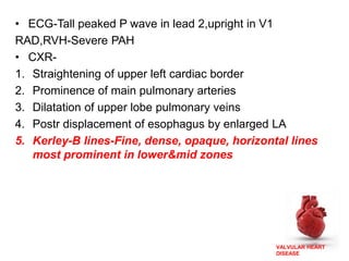 VALVULAR HEART
DISEASE
• ECG-Tall peaked P wave in lead 2,upright in V1
RAD,RVH-Severe PAH
• CXR-
1. Straightening of upper left cardiac border
2. Prominence of main pulmonary arteries
3. Dilatation of upper lobe pulmonary veins
4. Postr displacement of esophagus by enlarged LA
5. Kerley-B lines-Fine, dense, opaque, horizontal lines
most prominent in lower&mid zones
 