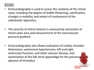 VALVULAR HEART
DISEASE
ECHO
• Echocardiography is used to assess the anatomy of the mitral
valve, including the degree of leaflet thickening, calcification,
changes in mobility, and extent of involvement of the
subvalvular apparatus.
• The severity of mitral stenosis is assessed by calculation of
mitral valve area and measurement of the transvalvular
pressure gradient.
• Echocardiography also allows evaluation of cardiac chamber
dimensions, pulmonary hypertension, left and right
ventricular function, and other valvular disease, and
examination of the left atrial appendage for the presence or
absence of thrombus
 