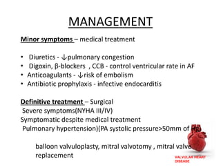 VALVULAR HEART
DISEASE
MANAGEMENT
Minor symptoms – medical treatment
• Diuretics - ↓pulmonary congestion
• Digoxin, β-blockers , CCB - control ventricular rate in AF
• Anticoagulants - ↓risk of embolism
• Antibiotic prophylaxis - infective endocarditis
Definitive treatment – Surgical
Severe symptoms(NYHA III/IV)
Symptomatic despite medical treatment
Pulmonary hypertension)(PA systolic pressure>50mm of Hg)
balloon valvuloplasty, mitral valvotomy , mitral valve
replacement
 