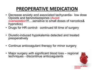 VALVULAR HEART
DISEASE
PREOPERATIVE MEDICATION
• Decrease anxiety and associated tachycardia- low dose
Opioids and benzodiazepines (Avoid
oversedation!!!....sensitive to small doses of narcotics&
hypnotics)
• Drugs for HR control- continued till time of surgery
• Diuretic-induced hypokalemia detected and treated
preoperatively
• Continue anticoagulant therapy for minor surgery
• Major surgery with significant blood loss – regional
techniques - discontinue anticoagulants
 