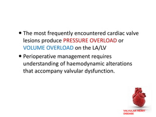 VALVULAR HEART
DISEASE
 The most frequently encountered cardiac valve
lesions produce PRESSURE OVERLOAD or
VOLUME OVERLOAD on the LA/LV
 Perioperative management requires
understanding of haemodynamic alterations
that accompany valvular dysfunction.
 