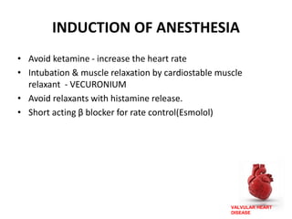 VALVULAR HEART
DISEASE
INDUCTION OF ANESTHESIA
• Avoid ketamine - increase the heart rate
• Intubation & muscle relaxation by cardiostable muscle
relaxant - VECURONIUM
• Avoid relaxants with histamine release.
• Short acting β blocker for rate control(Esmolol)
 
