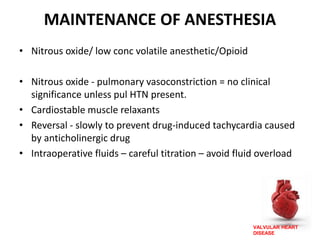 VALVULAR HEART
DISEASE
MAINTENANCE OF ANESTHESIA
• Nitrous oxide/ low conc volatile anesthetic/Opioid
• Nitrous oxide - pulmonary vasoconstriction = no clinical
significance unless pul HTN present.
• Cardiostable muscle relaxants
• Reversal - slowly to prevent drug-induced tachycardia caused
by anticholinergic drug
• Intraoperative fluids – careful titration – avoid fluid overload
 
