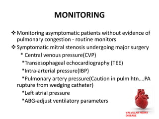 VALVULAR HEART
DISEASE
MONITORING
Monitoring asymptomatic patients without evidence of
pulmonary congestion - routine monitors
Symptomatic mitral stenosis undergoing major surgery
* Central venous pressure(CVP)
*Transesophageal echocardiography (TEE)
*Intra-arterial pressure(IBP)
*Pulmonary artery pressure(Caution in pulm htn….PA
rupture from wedging catheter)
*Left atrial pressure
*ABG-adjust ventilatory parameters
 