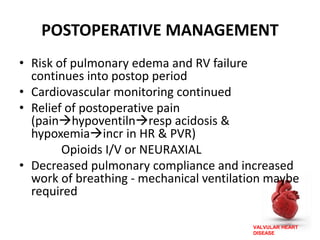VALVULAR HEART
DISEASE
POSTOPERATIVE MANAGEMENT
• Risk of pulmonary edema and RV failure
continues into postop period
• Cardiovascular monitoring continued
• Relief of postoperative pain
(painhypoventilnresp acidosis &
hypoxemiaincr in HR & PVR)
Opioids I/V or NEURAXIAL
• Decreased pulmonary compliance and increased
work of breathing - mechanical ventilation maybe
required
 