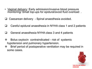 VALVULAR HEART
DISEASE
• Vaginal delivery: Early admission/invasive blood pressure
monitoring/ Small top-ups for epidural/avoid fluid overload .
 Caesarean delivery - Spinal anaesthesia avoided.
 Careful epidural anaesthesia in NYHA class 1 and 2 patients
 General anaesthesia NYHA class 3 and 4 patients
 Bolus oxytocin contraindicated - risk of systemic
hypotension and pulmonary hypertension.
 Brief period of postoperative ventilation may be required in
some cases.
 