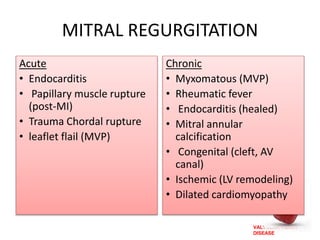 VALVULAR HEART
DISEASE
MITRAL REGURGITATION
Acute
• Endocarditis
• Papillary muscle rupture
(post-MI)
• Trauma Chordal rupture
• leaflet flail (MVP)
Chronic
• Myxomatous (MVP)
• Rheumatic fever
• Endocarditis (healed)
• Mitral annular
calcification
• Congenital (cleft, AV
canal)
• Ischemic (LV remodeling)
• Dilated cardiomyopathy
 