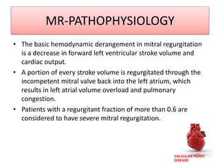 VALVULAR HEART
DISEASE
MR-PATHOPHYSIOLOGY
• The basic hemodynamic derangement in mitral regurgitation
is a decrease in forward left ventricular stroke volume and
cardiac output.
• A portion of every stroke volume is regurgitated through the
incompetent mitral valve back into the left atrium, which
results in left atrial volume overload and pulmonary
congestion.
• Patients with a regurgitant fraction of more than 0.6 are
considered to have severe mitral regurgitation.
 