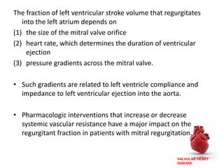 VALVULAR HEART
DISEASE
The fraction of left ventricular stroke volume that regurgitates
into the left atrium depends on
(1) the size of the mitral valve orifice
(2) heart rate, which determines the duration of ventricular
ejection
(3) pressure gradients across the mitral valve.
• Such gradients are related to left ventricle compliance and
impedance to left ventricular ejection into the aorta.
• Pharmacologic interventions that increase or decrease
systemic vascular resistance have a major impact on the
regurgitant fraction in patients with mitral regurgitation.
 