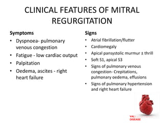 VALVULAR HEART
DISEASE
CLINICAL FEATURES OF MITRAL
REGURGITATION
Symptoms
• Dyspnoea- pulmonary
venous congestion
• Fatigue - low cardiac output
• Palpitation
• Oedema, ascites - right
heart failure
Signs
• Atrial fibrillation/flutter
• Cardiomegaly
• Apical pansystolic murmur ± thrill
• Soft S1, apical S3
• Signs of pulmonary venous
congestion- Crepitations,
pulmonary oedema, effusions
• Signs of pulmonary hypertension
and right heart failure
 