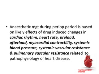 VALVULAR HEART
DISEASE
• Anaesthetic mgt during periop period is based
on likely effects of drug induced changes in
cardiac rhythm, heart rate, preload,
afterload, myocardial contractility, systemic
blood pressure, systemic vascular resistance
& pulmonary vascular resistance related to
pathophysiology of heart disease.
 