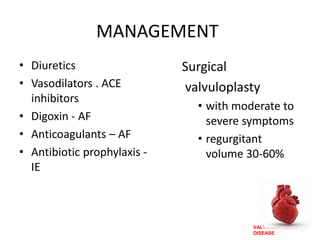 VALVULAR HEART
DISEASE
MANAGEMENT
• Diuretics
• Vasodilators . ACE
inhibitors
• Digoxin - AF
• Anticoagulants – AF
• Antibiotic prophylaxis -
IE
Surgical
valvuloplasty
• with moderate to
severe symptoms
• regurgitant
volume 30-60%
 