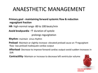 VALVULAR HEART
DISEASE
ANAESTHETIC MANAGEMENT
Primary goal - maintaining forward systemic flow & reduction
regurgitant fraction
HR- high-normal range -80 to 100 beats/min
Avoid bradycardia -↑ duration of systole
prolongs regurgitation
Rhythm- maintain sinus rhythm
Preload- Maintain or slightly increase- elevated preload cause an ↑regurgitant
flow- low preload inadequate cardiac output
Afterload- Decrease to improve forward cardiac output-avoid sudden increases in
SVR
Contractility- Maintain or increase to decrease left ventricular volume
 