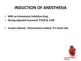 VALVULAR HEART
DISEASE
INDUCTION OF ANESTHESIA
• With an intravenous induction drug.
• Dosing adjusted to prevent ↑SVR & ↓HR
• muscle relaxant - Pancuronium modest ↑in heart rate
 