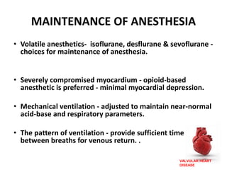 VALVULAR HEART
DISEASE
MAINTENANCE OF ANESTHESIA
• Volatile anesthetics- isoflurane, desflurane & sevoflurane -
choices for maintenance of anesthesia.
• Severely compromised myocardium - opioid-based
anesthetic is preferred - minimal myocardial depression.
• Mechanical ventilation - adjusted to maintain near-normal
acid-base and respiratory parameters.
• The pattern of ventilation - provide sufficient time
between breaths for venous return. .
 