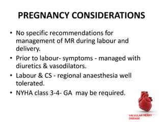 VALVULAR HEART
DISEASE
PREGNANCY CONSIDERATIONS
• No specific recommendations for
management of MR during labour and
delivery.
• Prior to labour- symptoms - managed with
diuretics & vasodilators.
• Labour & CS - regional anaesthesia well
tolerated.
• NYHA class 3-4- GA may be required.
 