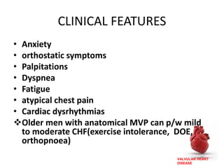 VALVULAR HEART
DISEASE
CLINICAL FEATURES
• Anxiety
• orthostatic symptoms
• Palpitations
• Dyspnea
• Fatigue
• atypical chest pain
• Cardiac dysrhythmias
Older men with anatomical MVP can p/w mild
to moderate CHF(exercise intolerance, DOE,
orthopnoea)
 