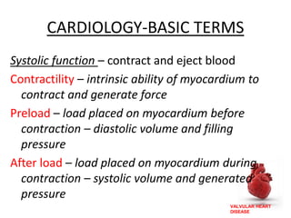 VALVULAR HEART
DISEASE
CARDIOLOGY-BASIC TERMS
Systolic function – contract and eject blood
Contractility – intrinsic ability of myocardium to
contract and generate force
Preload – load placed on myocardium before
contraction – diastolic volume and filling
pressure
After load – load placed on myocardium during
contraction – systolic volume and generated
pressure
 