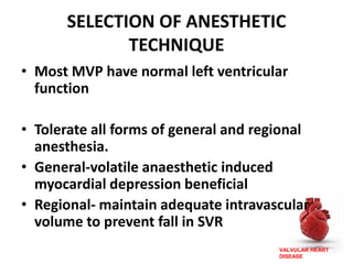VALVULAR HEART
DISEASE
SELECTION OF ANESTHETIC
TECHNIQUE
• Most MVP have normal left ventricular
function
• Tolerate all forms of general and regional
anesthesia.
• General-volatile anaesthetic induced
myocardial depression beneficial
• Regional- maintain adequate intravascular
volume to prevent fall in SVR
 