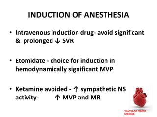 VALVULAR HEART
DISEASE
INDUCTION OF ANESTHESIA
• Intravenous induction drug- avoid significant
& prolonged ↓ SVR
• Etomidate - choice for induction in
hemodynamically significant MVP
• Ketamine avoided - ↑ sympathetic NS
activity- ↑ MVP and MR
 
