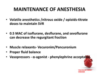 VALVULAR HEART
DISEASE
MAINTENANCE OF ANESTHESIA
• Volatile anesthetics /nitrous oxide / opioids-titrate
doses to maintain SVR
• 0.5 MAC of isoflurane, desflurane, and sevoflurane
can decrease the regurgitant fraction
• Muscle relaxants- Vecuronim/Pancuronium
• Proper fluid balance
• Vasopressors - α-agonist - phenylephrine acceptable.
 