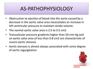 VALVULAR HEART
DISEASE
AS-PATHOPHYSIOLOGY
• Obstruction to ejection of blood into the aorta caused by a
decrease in the aortic valve area necessitates an increase in
left ventricular pressure to maintain stroke volume.
• The normal aortic valve area is 2.5 to 3.5 cm2.
• Transvalvular pressure gradients higher than 50 mm Hg and
an aortic valve area of less than 0.8 cm2 are characteristic of
severe aortic stenosis.
• Aortic stenosis is almost always associated with some degree
of aortic regurgitation
 