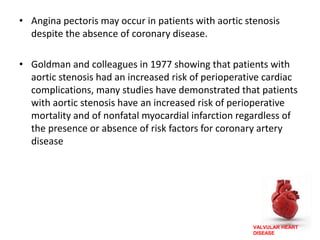 VALVULAR HEART
DISEASE
• Angina pectoris may occur in patients with aortic stenosis
despite the absence of coronary disease.
• Goldman and colleagues in 1977 showing that patients with
aortic stenosis had an increased risk of perioperative cardiac
complications, many studies have demonstrated that patients
with aortic stenosis have an increased risk of perioperative
mortality and of nonfatal myocardial infarction regardless of
the presence or absence of risk factors for coronary artery
disease
 